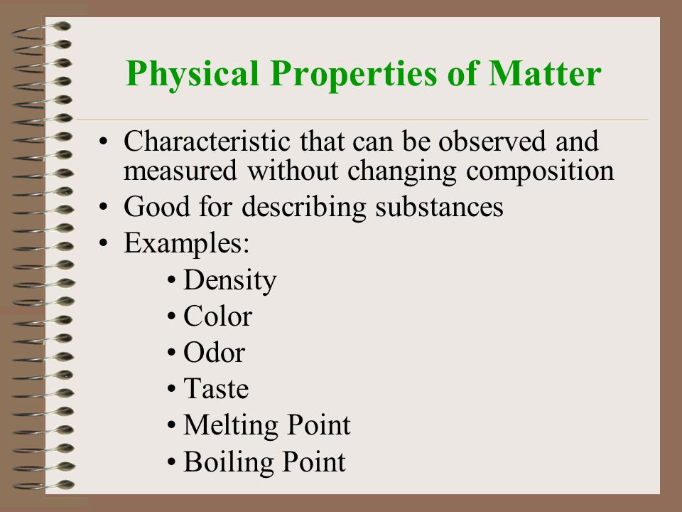 Physical Properties of Matter Characteristic that can be observed and measured without changing composition Good for describing substances Examples: Density Color Odor Taste Melting Point Boiling Point