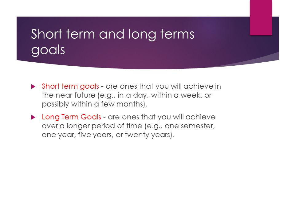 Short term and long terms goals  Short term goals - are ones that you will achieve in the near future (e.g., in a day, within a week, or possibly within a few months).